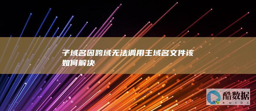 子域名因跨域无法调用主域名文件该如何解决
