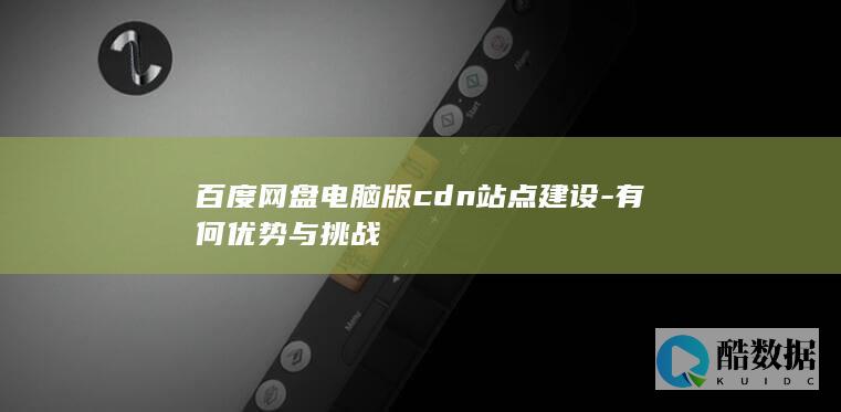 百度网盘电脑版cdn站点建设-有何优势与挑战