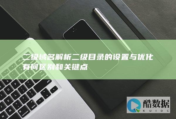 二级域名解析二级目录的设置与优化有何区别和关键点