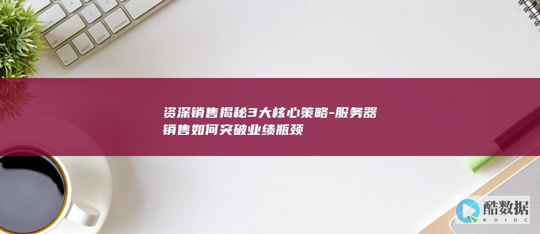 资深销售揭秘3大核心策略-服务器销售如何突破业绩瓶颈