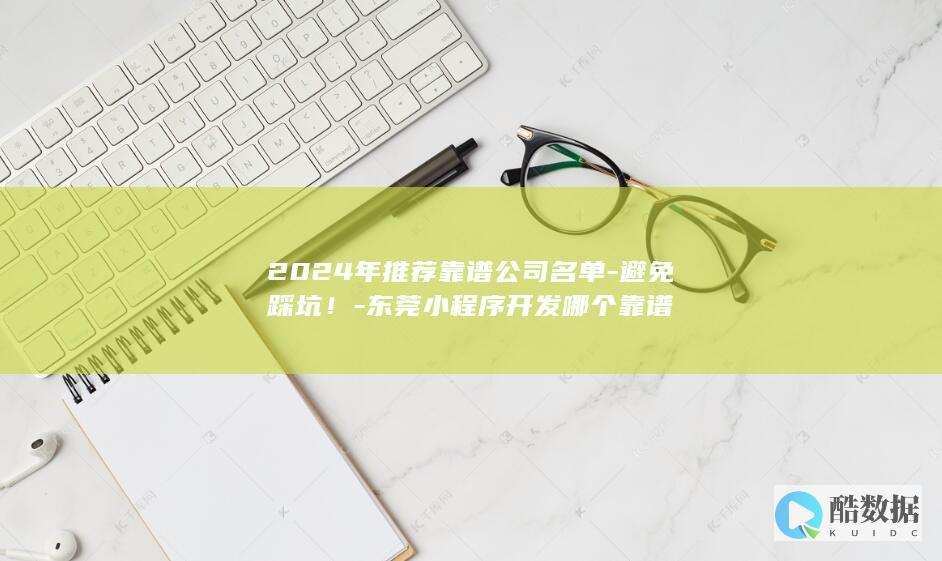 2024年推荐靠谱公司名单-避免踩坑！-东莞小程序开发哪个靠谱