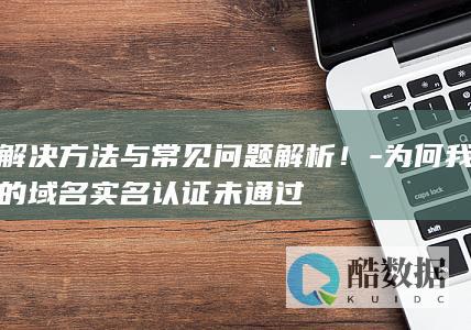 解决方法与常见问题解析！-为何我的域名实名认证未通过