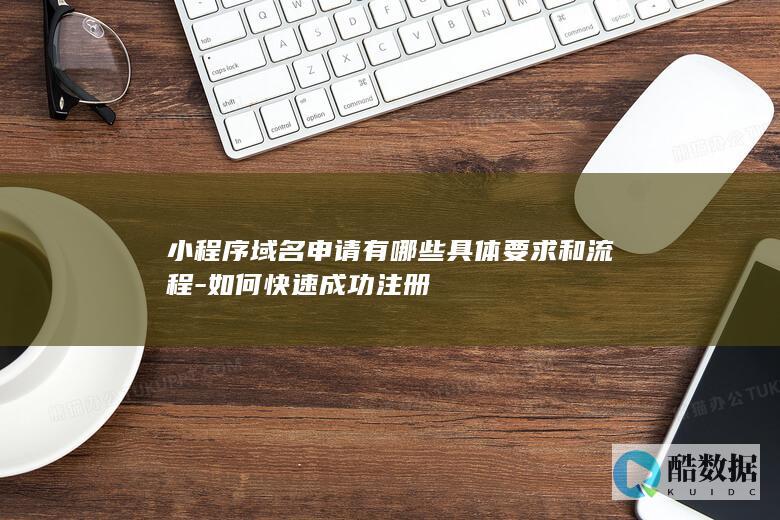 小程序域名申请有哪些具体要求和流程-如何快速成功注册
