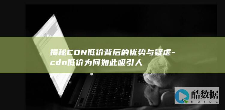 揭秘CDN低价背后的优势与疑虑-cdn低价为何如此吸引人