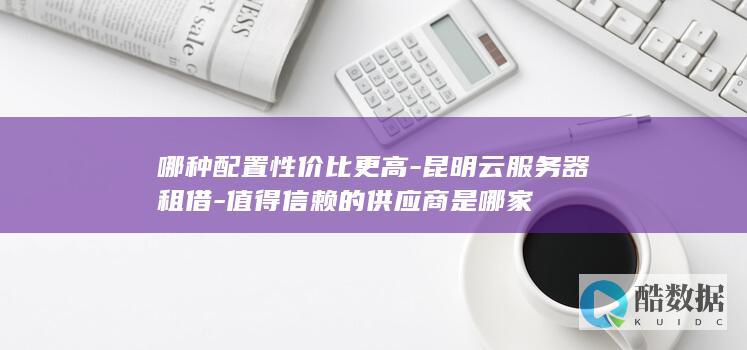 哪种配置性价比更高-昆明云服务器租借-值得信赖的供应商是哪家