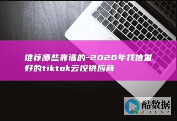 推荐哪些靠谱的-2026年找信誉好的tiktok云控供应商