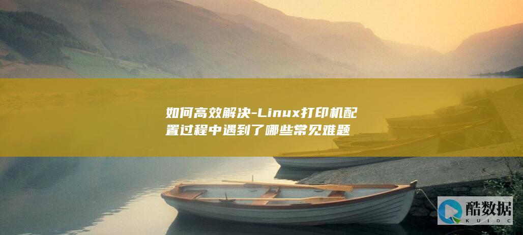 如何高效解决-Linux打印机配置过程中遇到了哪些常见难题