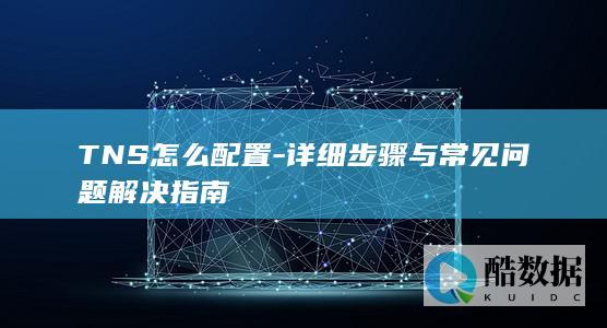 TNS怎么配置-详细步骤与常见问题解决指南