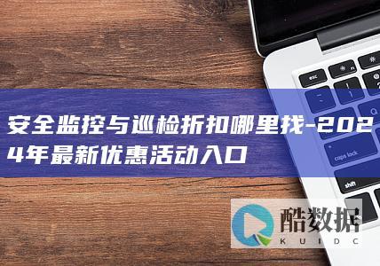 安全监控与巡检折扣哪里找-2024年最新优惠活动入口
