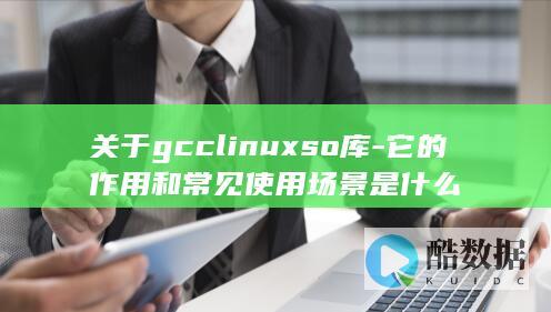 关于gcclinuxso库-它的作用和常见使用场景是什么