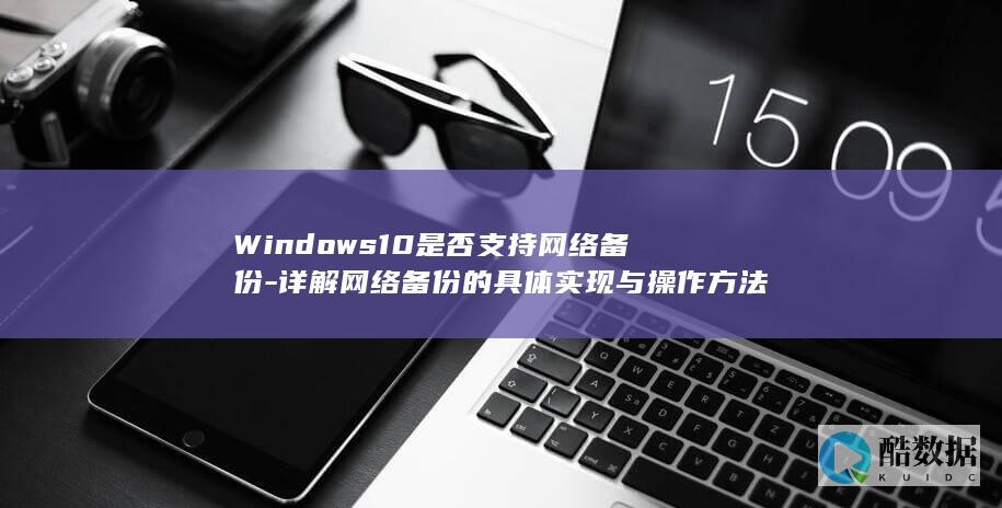 Windows10是否支持网络备份-详解网络备份的具体实现与操作方法