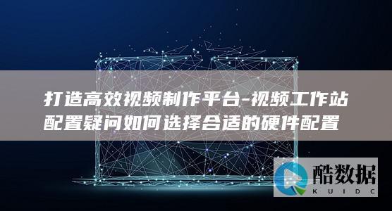 打造高效视频制作平台-视频工作站配置疑问如何选择合适的硬件配置