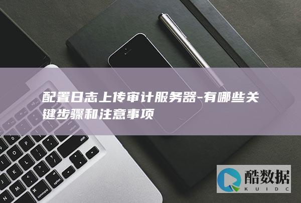 配置日志上传审计服务器-有哪些关键步骤和注意事项