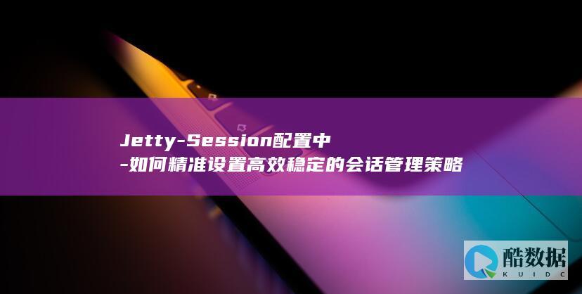 Jetty-Session配置中-如何精准设置高效稳定的会话管理策略