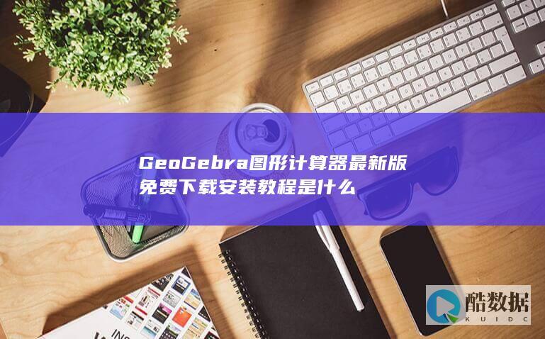 GeoGebra图形计算器最新版免费下载安装教程是什么