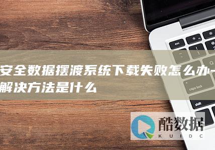 安全数据摆渡系统下载失败怎么办-解决方法是什么