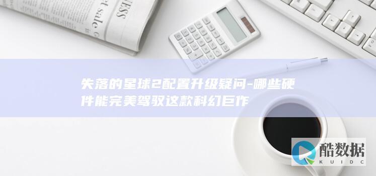 失落的星球2配置升级疑问-哪些硬件能完美驾驭这款科幻巨作