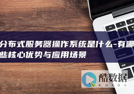 分布式服务器操作系统是什么-有哪些核心优势与应用场景