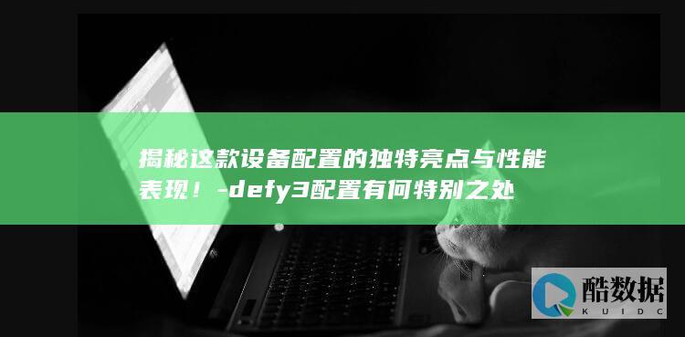 揭秘这款设备配置的独特亮点与性能表现！-defy3配置有何特别之处