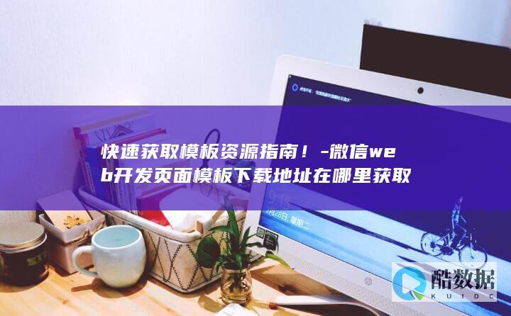 快速获取模板资源指南！-微信web开发页面模板下载地址在哪里获取