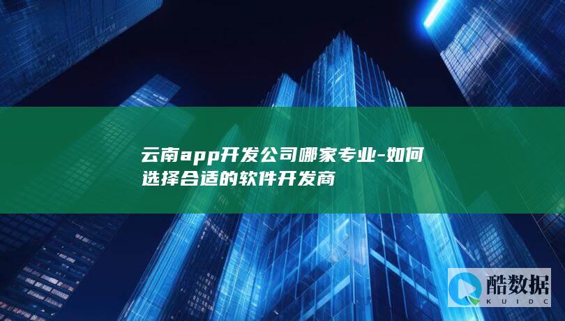 云南app开发公司哪家专业-如何选择合适的软件开发商