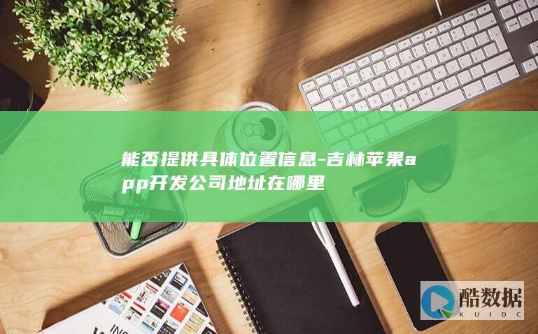 能否提供具体位置信息-吉林苹果app开发公司地址在哪里