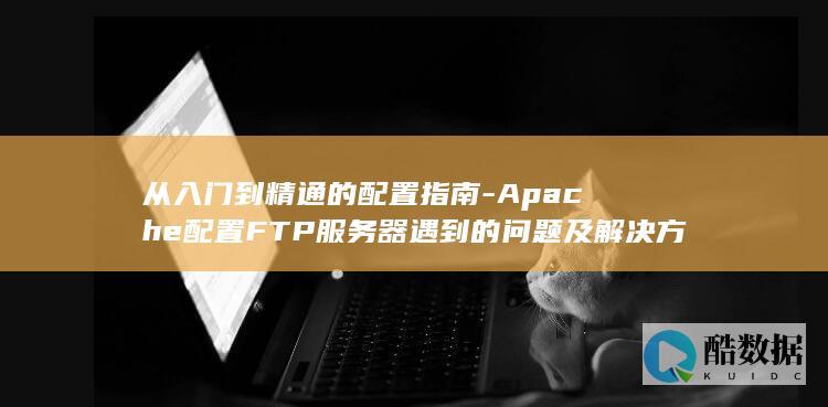 从入门到精通的配置指南-Apache配置FTP服务器遇到的问题及解决方法