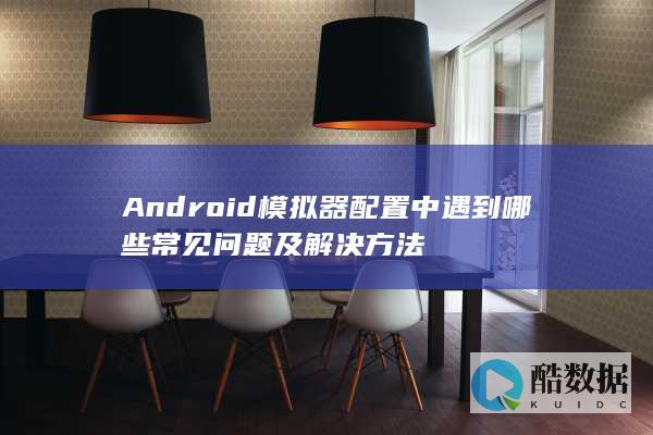 Android模拟器配置中遇到哪些常见问题及解决方法