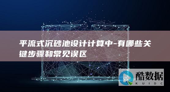 平流式沉砂池设计计算中-有哪些关键步骤和常见误区