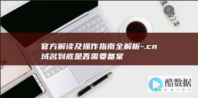 官方解读及操作指南全解析-.cn域名到底是否需要备案