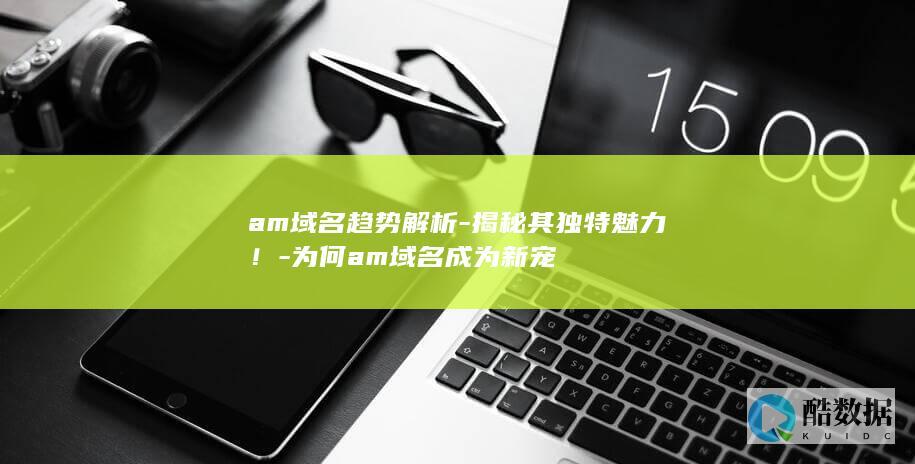 am域名趋势解析-揭秘其独特魅力！-为何am域名成为新宠