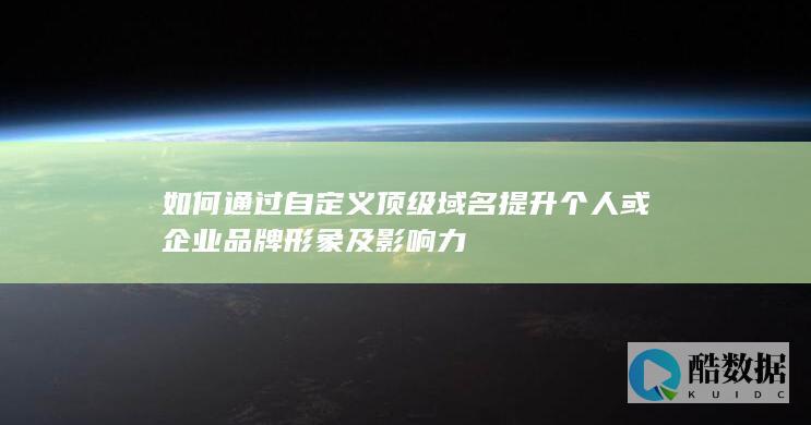 如何通过自定义顶级域名提升个人或企业品牌形象及影响力