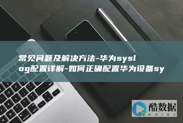 常见问题及解决方法-华为syslog配置详解-如何正确配置华为设备syslog