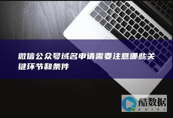 微信公众号域名申请需要注意哪些关键环节和条件