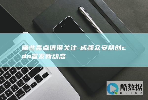哪些亮点值得关注-成都众安帮创cdn宣发新动态