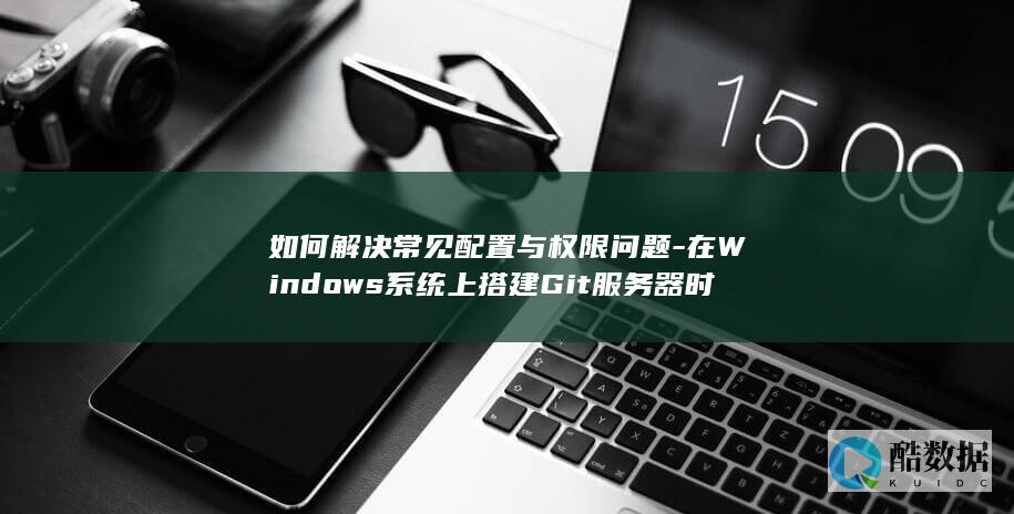 如何解决常见配置与权限问题-在Windows系统上搭建Git服务器时