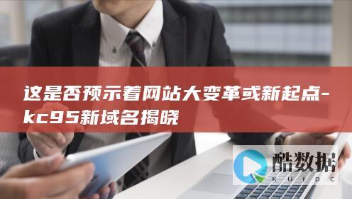 这是否预示着网站大变革或新起点-kc95新域名揭晓
