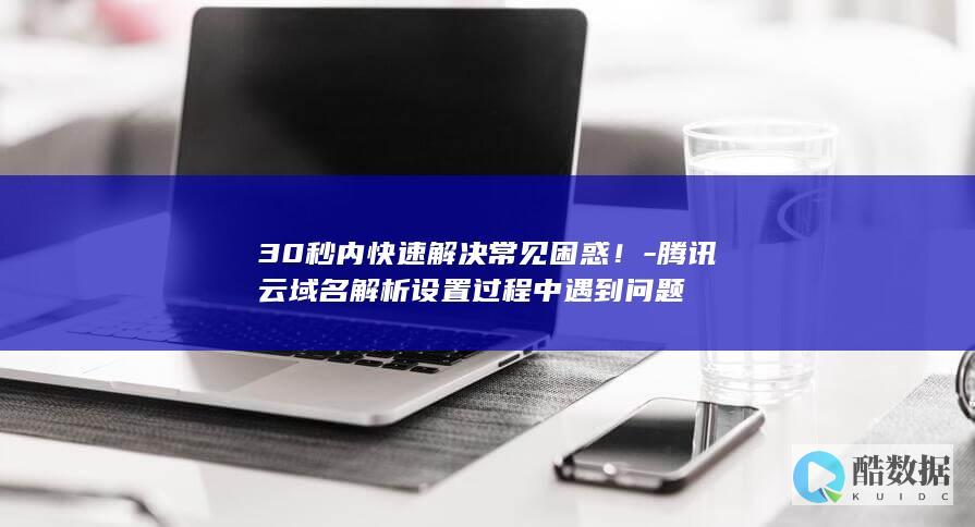 30秒内快速解决常见困惑！-腾讯云域名解析设置过程中遇到问题