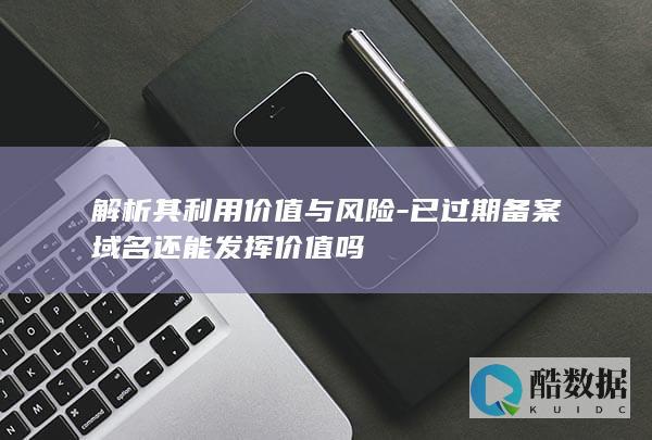 解析其利用价值与风险-已过期备案域名还能发挥价值吗