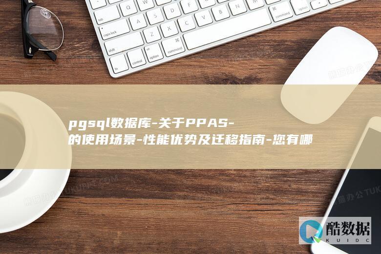 pgsql数据库-关于PPAS-的使用场景-性能优势及迁移指南-您有哪些疑问