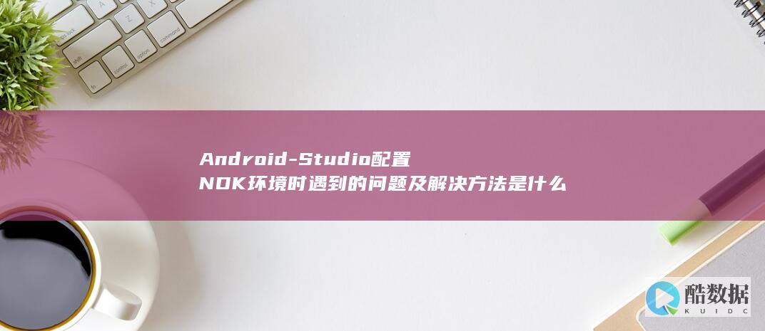 Android-Studio配置NDK环境时遇到的问题及解决方法是什么