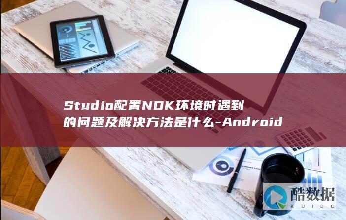 Studio配置NDK环境时遇到的问题及解决方法是什么-Android