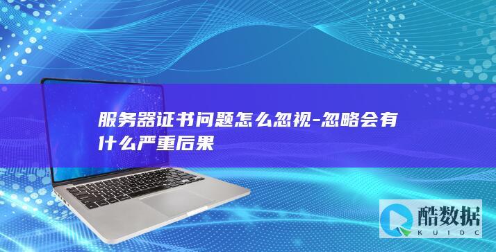 服务器证书问题怎么忽视-忽略会有什么严重后果