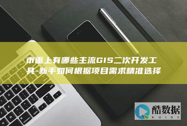 市面上有哪些主流GIS二次开发工具-新手如何根据项目需求精准选择