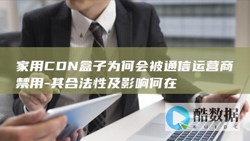 家用CDN盒子为何会被通信运营商禁用-其合法性及影响何在