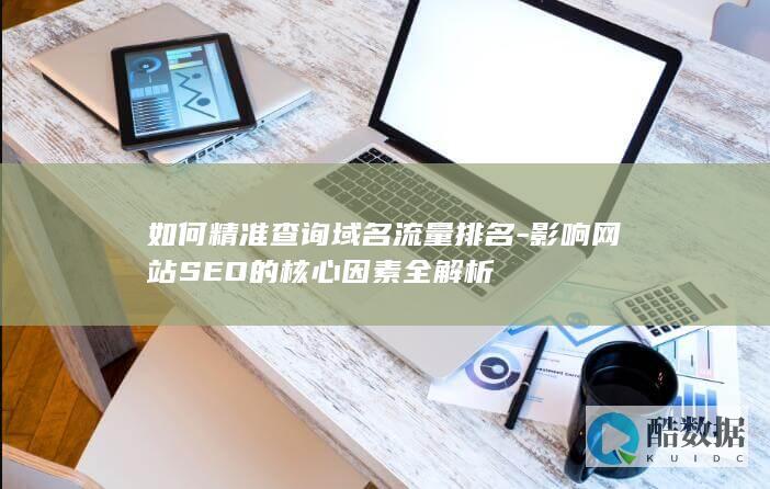 如何精准查询域名流量排名-影响网站SEO的核心因素全解析