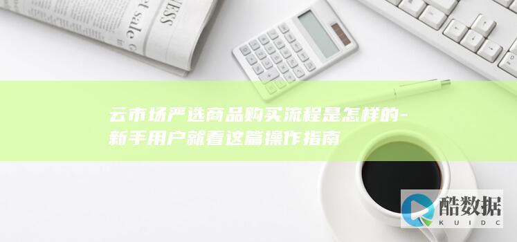 云市场严选商品购买流程是怎样的-新手用户就看这篇操作指南