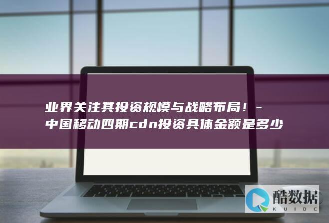 业界关注其投资规模与战略布局！-中国移动四期cdn投资具体金额是多少