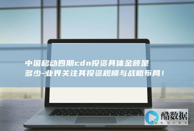 中国移动四期cdn投资具体金额是多少-业界关注其投资规模与战略布局！