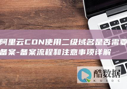 阿里云CDN使用二级域名是否需要备案-备案流程和注意事项详解